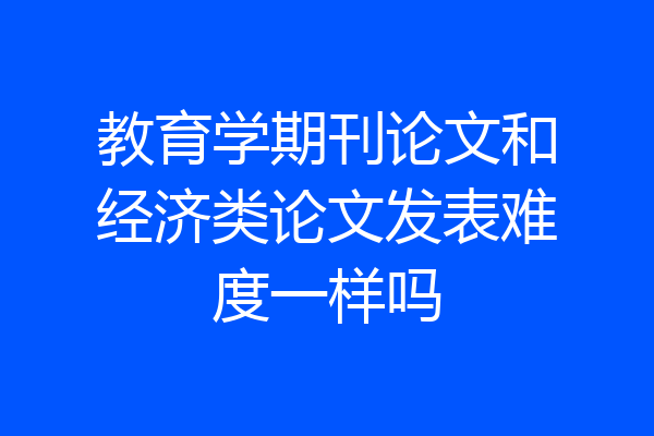 教育学期刊论文和经济类论文发表难度一样吗