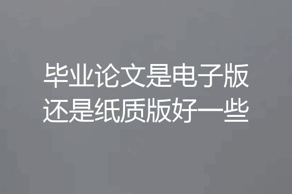 毕业论文是电子版还是纸质版好一些
