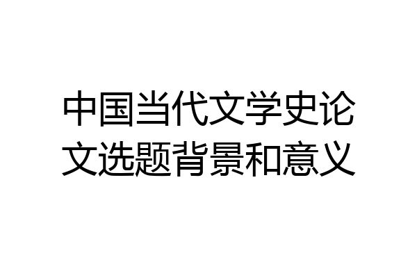 中国当代文学史论文选题背景和意义