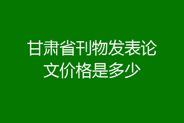 甘肃省刊物发表论文价格是多少
