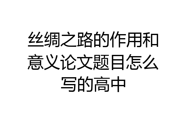 丝绸之路的作用和意义论文题目怎么写的高中