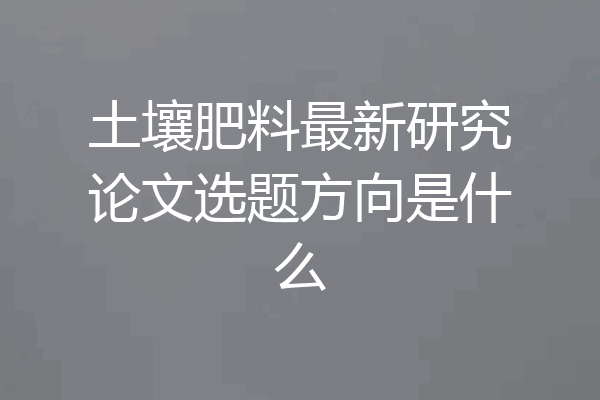 土壤肥料最新研究论文选题方向是什么