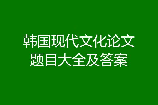 韩国现代文化论文题目大全及答案