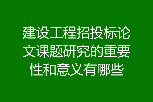 建设工程招投标论文课题研究的重要性和意义有哪些