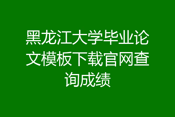 黑龙江大学毕业论文模板下载官网查询成绩