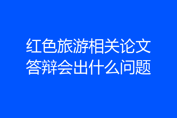 红色旅游相关论文答辩会出什么问题