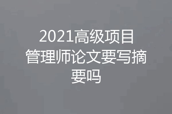 2021高级项目管理师论文要写摘要吗