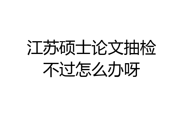 江苏硕士论文抽检不过怎么办呀