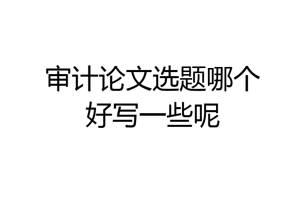 审计论文选题哪个好写一些呢