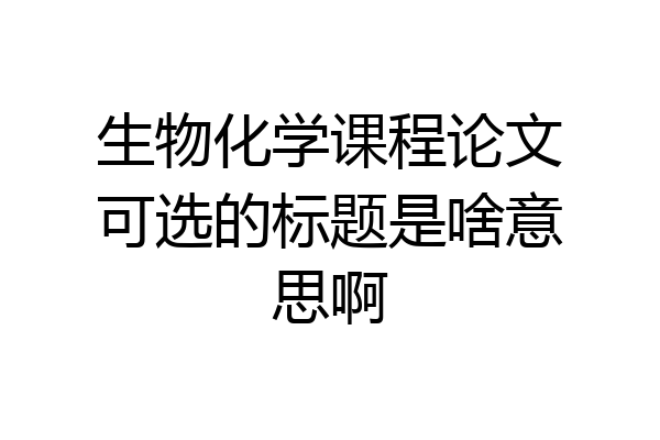 生物化学课程论文可选的标题是啥意思啊