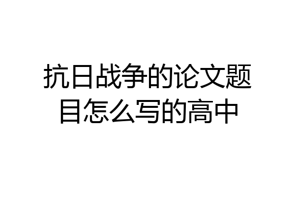 抗日战争的论文题目怎么写的高中