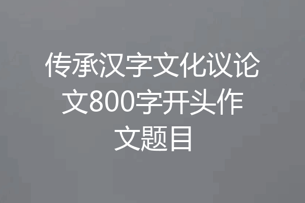 传承汉字文化议论文800字开头作文题目