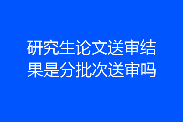 研究生论文送审结果是分批次送审吗