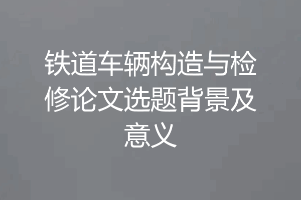 铁道车辆构造与检修论文选题背景及意义