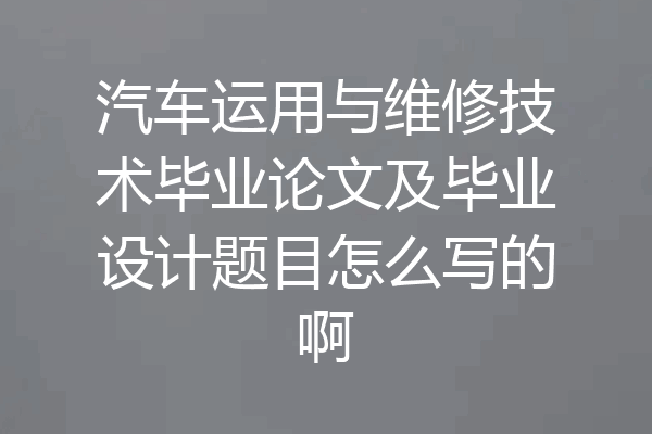 汽车运用与维修技术毕业论文及毕业设计题目怎么写的啊