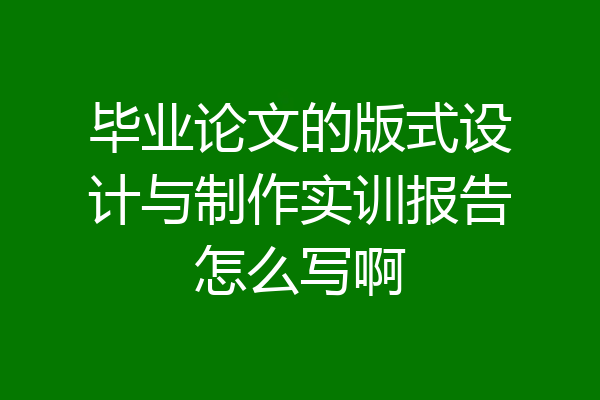 毕业论文的版式设计与制作实训报告怎么写啊