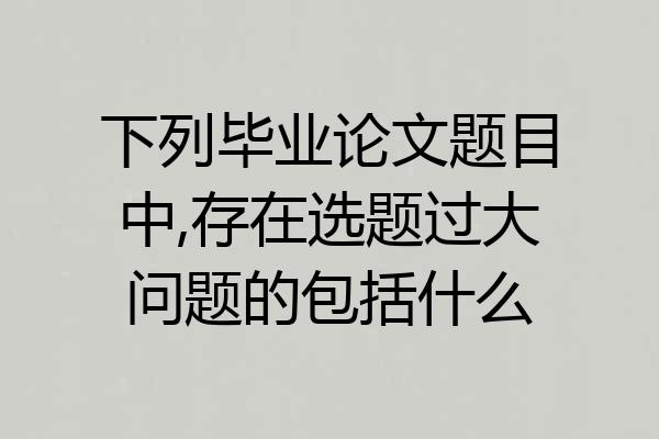 下列毕业论文题目中,存在选题过大问题的包括什么