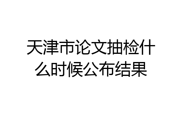 天津市论文抽检什么时候公布结果