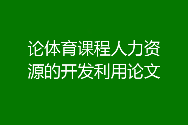 论体育课程人力资源的开发利用论文