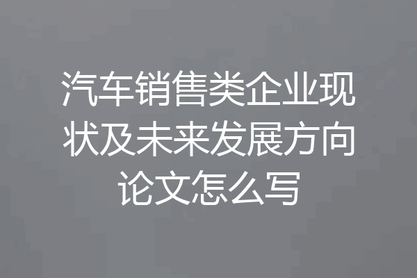 汽车销售类企业现状及未来发展方向论文怎么写