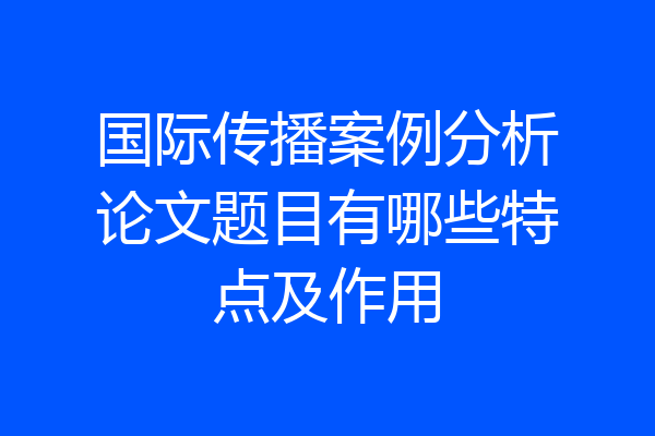 国际传播案例分析论文题目有哪些特点及作用
