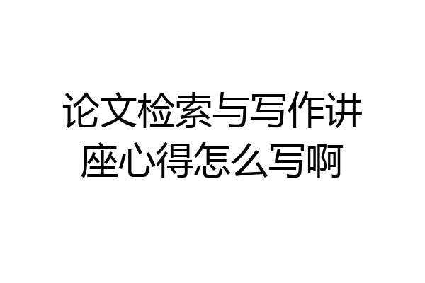 论文检索与写作讲座心得怎么写啊