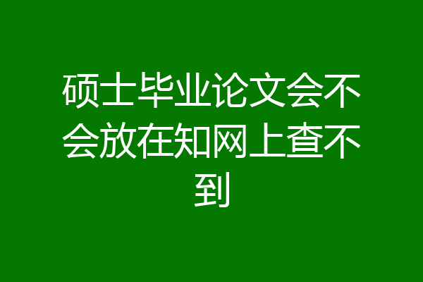硕士毕业论文会不会放在知网上查不到