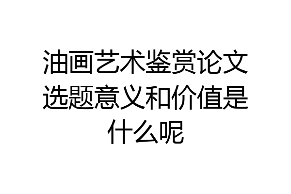 油画艺术鉴赏论文选题意义和价值是什么呢