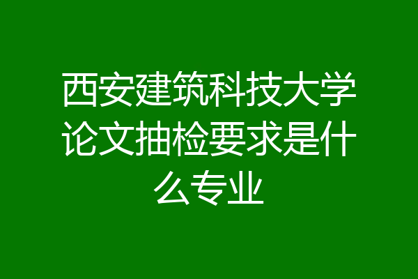 西安建筑科技大学论文抽检要求是什么专业