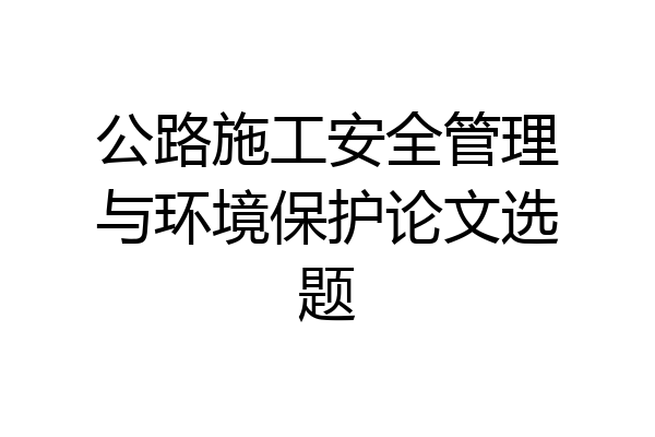 公路施工安全管理与环境保护论文选题