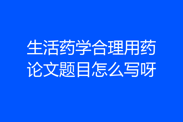 生活药学合理用药论文题目怎么写呀