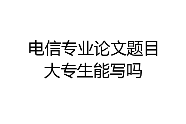 电信专业论文题目大专生能写吗