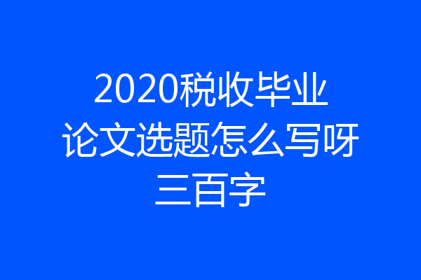 2020税收毕业论文选题怎么写呀三百字