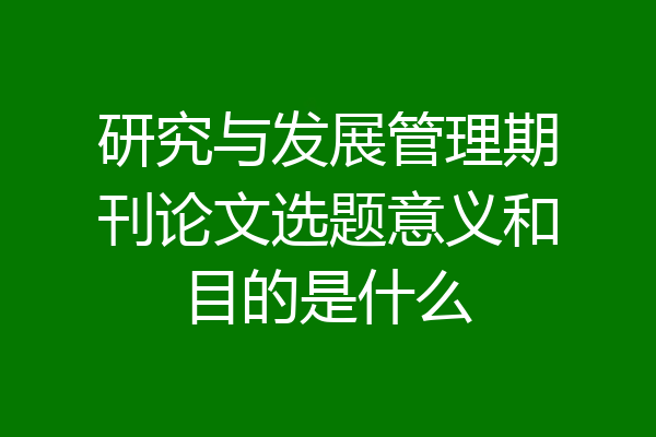 研究与发展管理期刊论文选题意义和目的是什么