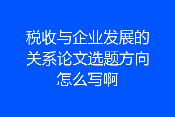 税收与企业发展的关系论文选题方向怎么写啊