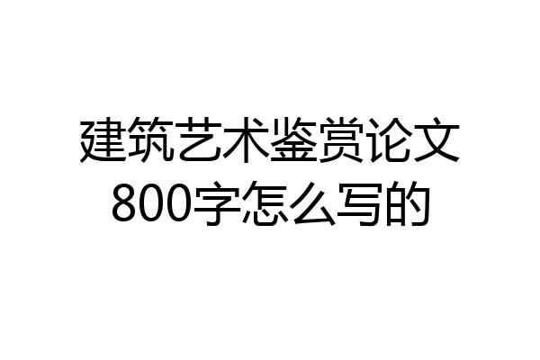 建筑艺术鉴赏论文800字怎么写的