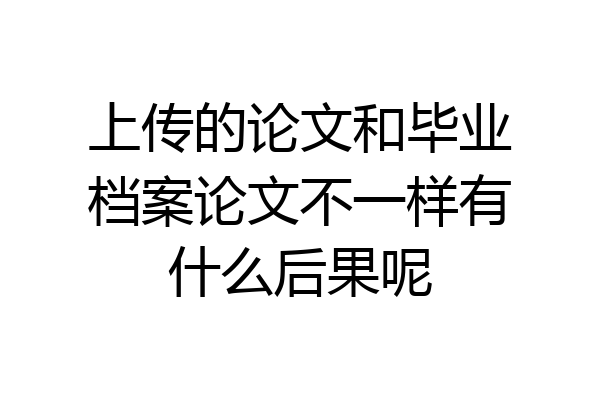 上传的论文和毕业档案论文不一样有什么后果呢