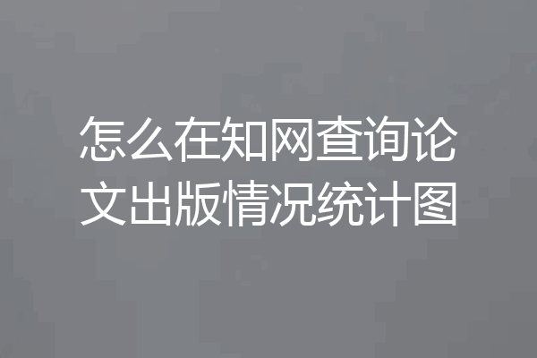怎么在知网查询论文出版情况统计图