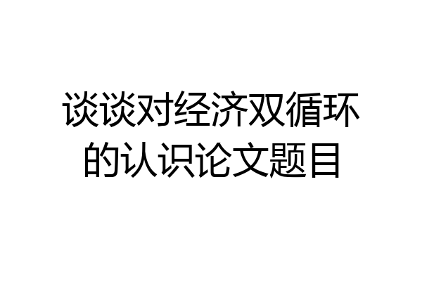 谈谈对经济双循环的认识论文题目