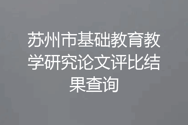 苏州市基础教育教学研究论文评比结果查询