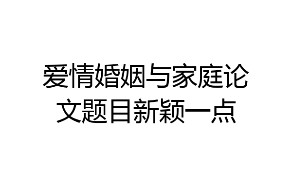 爱情婚姻与家庭论文题目新颖一点
