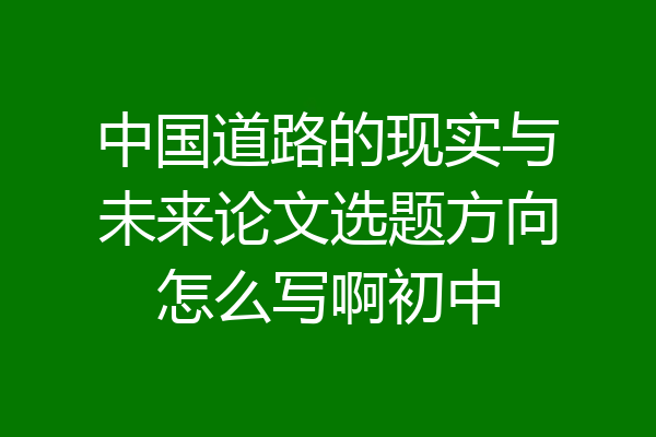 中国道路的现实与未来论文选题方向怎么写啊初中