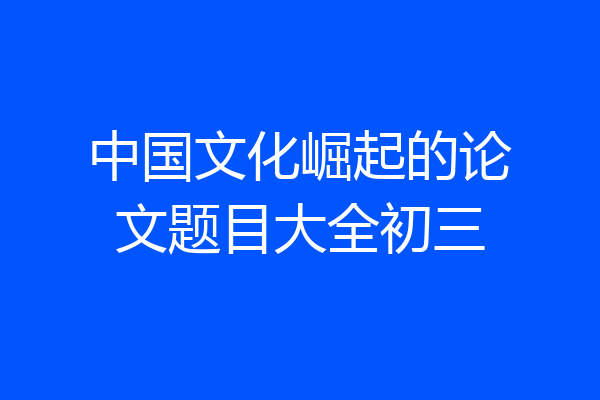 中国文化崛起的论文题目大全初三