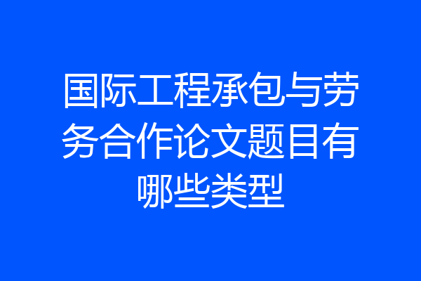 国际工程承包与劳务合作论文题目有哪些类型