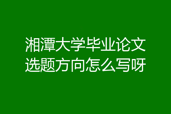 湘潭大学毕业论文选题方向怎么写呀