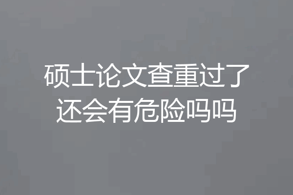 硕士论文查重过了还会有危险吗吗