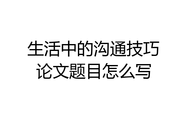 生活中的沟通技巧论文题目怎么写