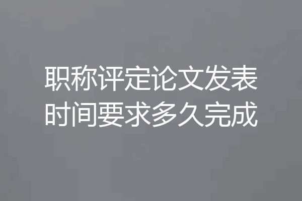 职称评定论文发表时间要求多久完成