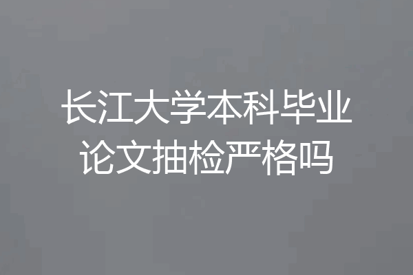长江大学本科毕业论文抽检严格吗
