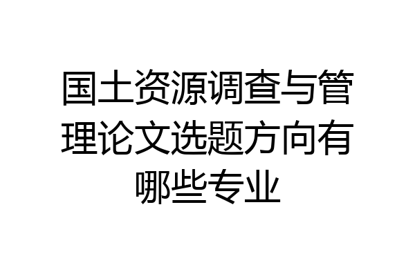 国土资源调查与管理论文选题方向有哪些专业